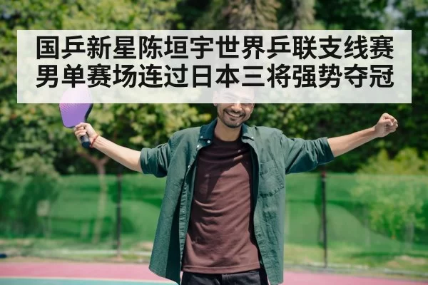 国乒新星陈垣宇世界乒联支线赛男单赛场连过日本三将强势夺冠