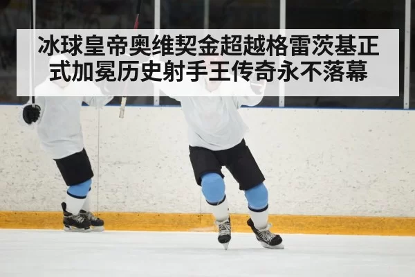 冰球皇帝奥维契金超越格雷茨基正式加冕历史射手王传奇永不落幕