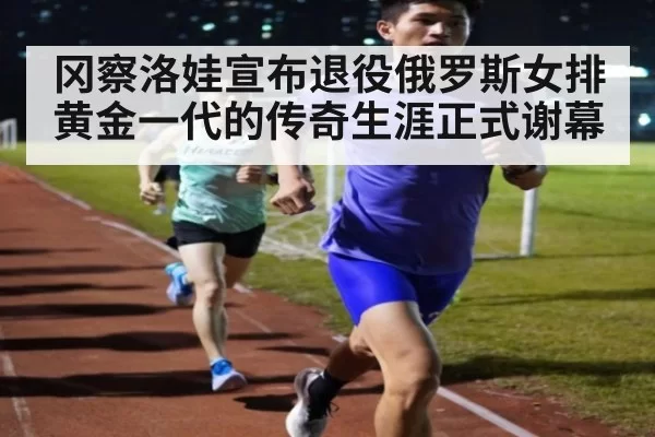 冈察洛娃宣布退役俄罗斯女排黄金一代的传奇生涯正式谢幕